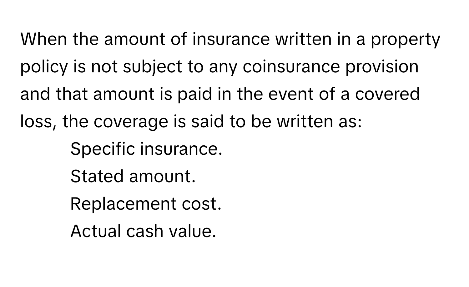 When the amount of insurance written in a property policy is not subject to any coinsurance provision and that amount is paid in the event of a covered loss, the coverage is said to be written as:

1. Specific insurance.
2. Stated amount.
3. Replacement cost.
4. Actual cash value.