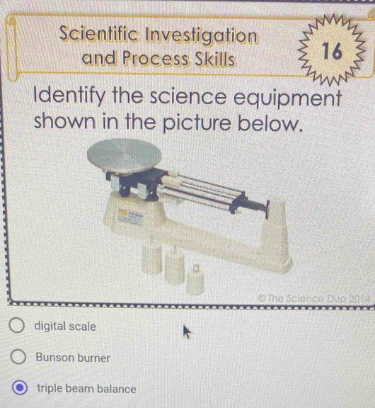 Scientific Investigation
and Process Skills
16
Identify the science equipment
shown in the picture below.
© The Science Duo 2014
digital scale
Bunson burner
triple beam balance