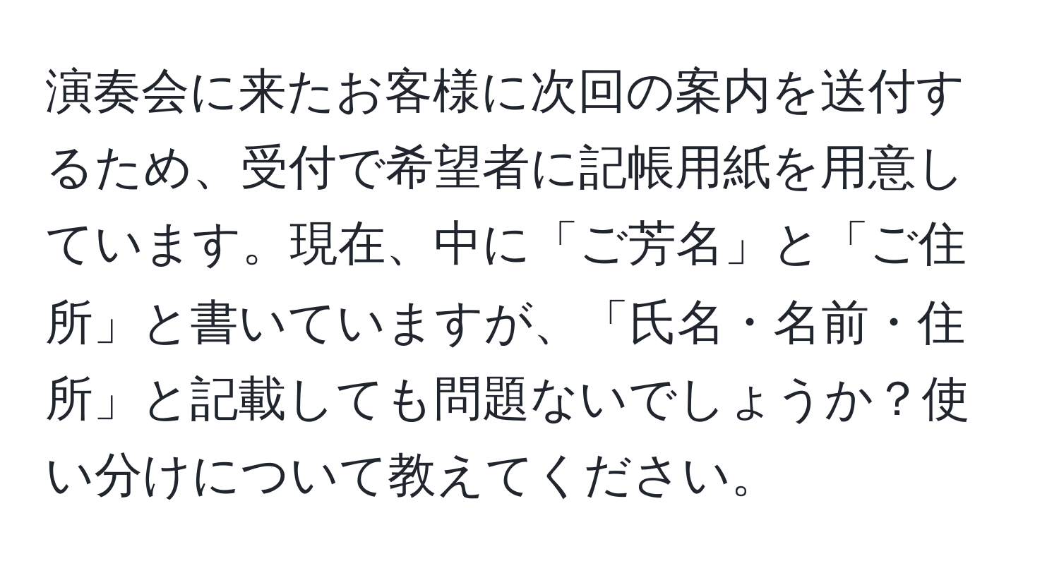 演奏会に来たお客様に次回の案内を送付するため、受付で希望者に記帳用紙を用意しています。現在、中に「ご芳名」と「ご住所」と書いていますが、「氏名・名前・住所」と記載しても問題ないでしょうか？使い分けについて教えてください。