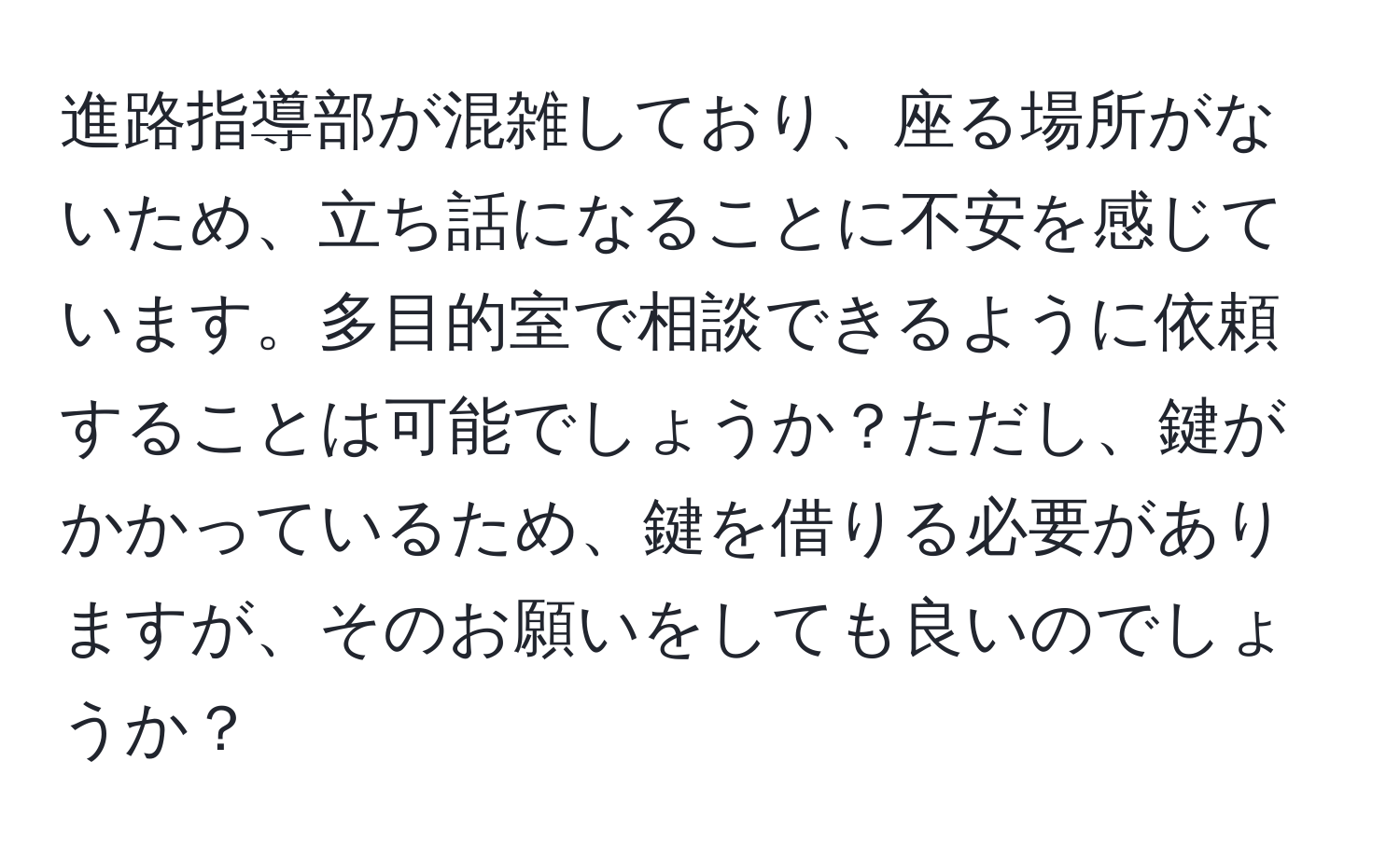 進路指導部が混雑しており、座る場所がないため、立ち話になることに不安を感じています。多目的室で相談できるように依頼することは可能でしょうか？ただし、鍵がかかっているため、鍵を借りる必要がありますが、そのお願いをしても良いのでしょうか？