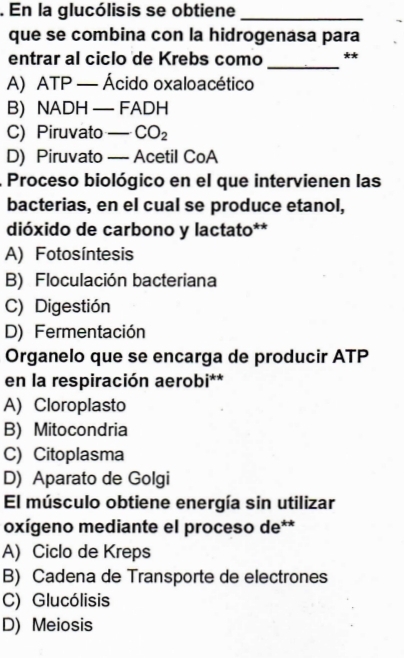 En la glucólisis se obtiene_
que se combina con la hidrogenasa para
entrar al ciclo de Krebs como _**
A) ATP — Ácido oxaloacético
B) NADH — FA C H
C) Piruvato _ CO_2
D) Piruvato — Acetil CoA
Proceso biológico en el que intervienen las
bacterias, en el cual se produce etanol,
dióxido de carbono y lactato**
A) Fotosíntesis
B) Floculación bacteriana
C) Digestión
D) Fermentación
Organelo que se encarga de producir ATP
en la respiración aerobi**
A) Cloroplasto
B) Mitocondria
C) Citoplasma
D) Aparato de Golgi
El músculo obtiene energía sin utilizar
oxígeno mediante el proceso de**
A) Ciclo de Kreps
B) Cadena de Transporte de electrones
C) Glucólisis
D) Meiosis