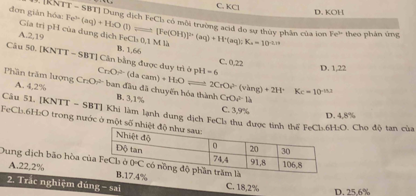 C. KCl
đơn giản hóa: Fe^(3+)(aq)+H_2O(l)leftharpoons [Fe(OH)]^2+(aq)+H^+(aq);K_a=10^(-2.19)
D. KOH
*: IKNTT - SBT] Dung dịch FeCl₃ có môi trường acid do sự thủy phân của ion Fe^(3+) theo phản ứng
Gía trị pH của dung dịch FeCl₃ 0,1 M là
A.2,19 B. 1,66
Câu 50. [KNTT - SBT] Cân bằng được duy trì ở pH=6
C. 0,22
D. 1,22
Phần trăm lượng Cr₂O7 ban đầu đã chuyến hóa thành Cr_2O7^(2-)(dacam)+H_2Oleftharpoons 2CrO_4^((2-)(vang)+2H^+)Kc=10^(-15.2) B. 3,1%
A. 4,2%
CrO_4^(2-)la
C. 3,9%
Câu 51, [KNTT - SBT] Khi làm lạnh dung dịch FeCl₃ thu đượ .  Cho độ tan của
D. 4,8%
FeCl₃.6H₂O trong nước ở một số n
Dung dịch bão hòa củ
A.22,2%.4%
2. Trắc nghiệm đúng - sai
C. 18,2%
D. 25,6%