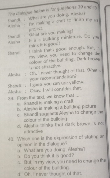 The dialogue below is for questions 39 and 40
Shandi : What are you doing, Alesha?
Alesha : I'm making a craft to finish my art
project.
Shandi : What are you making?
Alesha : It is a building miniature. Do you
think it is good?
Shandi : I think that's good enough. But, in
my view, you need to change the
colour of the building. Dark brown
is not attractive.
Alesha : Oh, I never thought of that. What is
your recommendation?
Shandi : I guess you can use yellow.
Alesha : Okay. I will consider that.
39. From the text, we know that ....
a. Shandi is making a craft
b. Alesha is making a building picture
c. Shandi suggests Alesha to change the
colour of the building
d. Alesha thinks that dark brown is not
attractive
40. Which one is the expression of stating an
opinion in the dialogue?
a. What are you doing, Alesha?
b. Do you think it is good?
c. But, in my view, you need to change the
colour of the building.
d. Oh, I never thought of that.