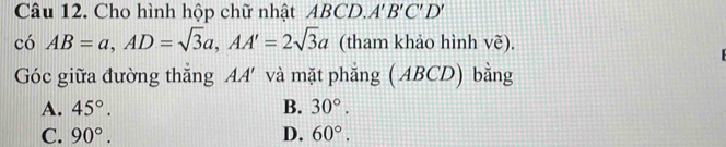 Cho hình hộp chữ nhật ABCD. A'B'C'D'
có AB=a, AD=sqrt(3)a, AA'=2sqrt(3)a (tham khảo hình vẽ).
Góc giữa đường thẳng AA' và mặt phẳng ( ABCD) bằng
A. 45°. B. 30°.
C. 90°. D. 60°.