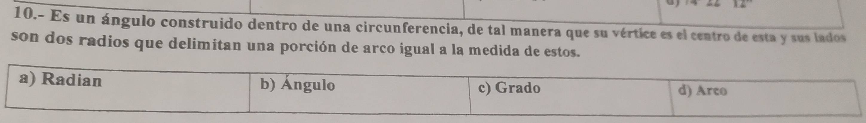 12 
10.- Es un ángulo construido dentro de una circunferencia, de tal manera que su vértice es el centro de esta y sus lados 
son dos radios que delimitan una porción de arco igual a la medida de estos.