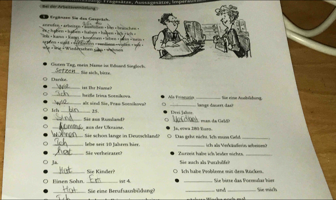 rragesätze 
Bei der ArBeitzvermtttlung 
Se Ergänzen Sie das Gespräch. 
anrufen · arbeiten • ausfüllen • bin • brauchen · 
er >haben · haben > haben < haben < ich < ich > 
oh • kann • kann • kommen • lèben • nein • nein • 
serzen • sind • verdienen «vørdient » vielen 
wie - wie - Wiedersehen - wo - wähnen 
Guten Tag, mein Name ist Eduard Siegloch. 
_Sie sich, bitte. 
Danke. 
_ist Ihr Name? 
_heiße Irina Sotnikova. Als Priscurín _Sie eine Ausbildung. 
_alt sind Sie, Frau Sotnikova? _lange dauert das? 
Ich_ 25. Drei Jahre. 
_Sie aus Russland? _man da Geld? 
_ aus der Ükraine. Ja, etwa 280 Euro. 
_Sie schon lange in Deutschland? Das geht nicht. Ich muss Geld _. . 
_lebe seit 10 Jahren hier. _ich als Verkäuferin arbeiten? 
_Sie verheiratet? Zurzeit habe ich leider nichts_ 
Ja. Sie auch als Putzhilfe? 
_Sie Kinder? Ich habe Probleme mit dem Rücken. 
Einen Sohn. _ist 4. _Sie bitte das Formular hier 
_Sie eine Berufsausbildung? _und _Sie mich