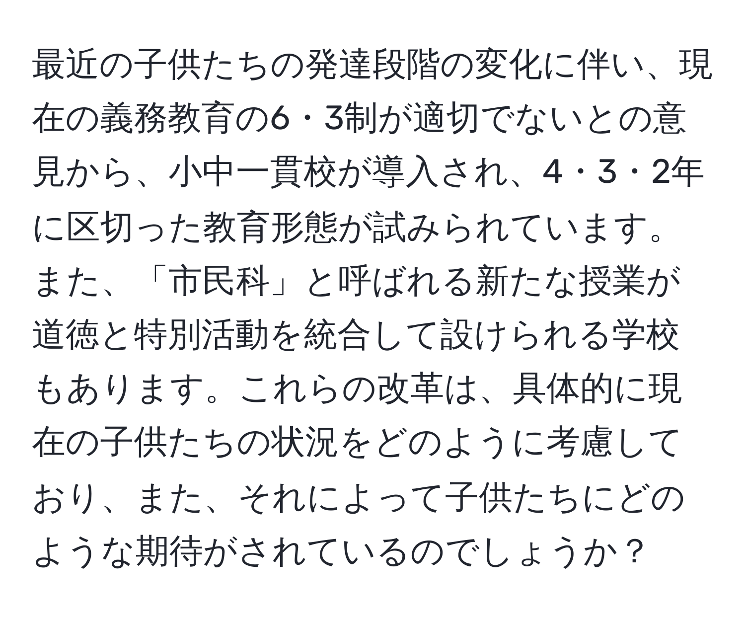 最近の子供たちの発達段階の変化に伴い、現在の義務教育の6・3制が適切でないとの意見から、小中一貫校が導入され、4・3・2年に区切った教育形態が試みられています。また、「市民科」と呼ばれる新たな授業が道徳と特別活動を統合して設けられる学校もあります。これらの改革は、具体的に現在の子供たちの状況をどのように考慮しており、また、それによって子供たちにどのような期待がされているのでしょうか？