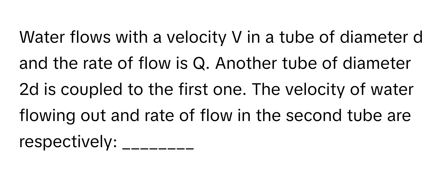 Water flows with a velocity V in a tube of diameter d and the rate of flow is Q. Another tube of diameter 2d is coupled to the first one. The velocity of water flowing out and rate of flow in the second tube are respectively: ________