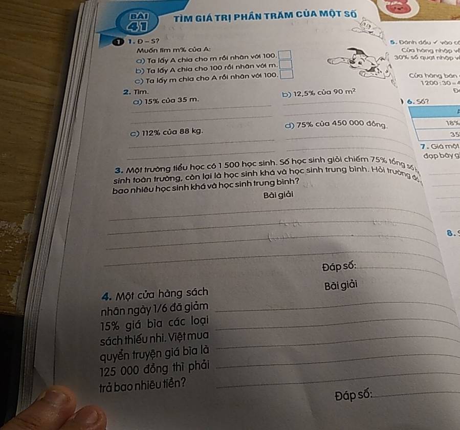 BAI TìM Giá trị phần trăm của một số
41
D 1. D - S? 5. Đánh đầu  vào có
Muốn tim m% của A:  Cửa háng nhập vị
() Ta lấy A chia cho m rồi nhân với 100.
30% số quạt nhập vị
b) Ta lấy A chia cho 100 rồi nhân với m.
C) Ta lấy m chia cho A rồi nhân với 100. □
Cửa hàng bán
1200:30=4
2. Tim. ủa 90m^2
_
a) 15% của 35 m. b)_ 12.5% c

_
_
d) 75% của 450 000 đồng.
_
_
C) 112% của 88 kg.
5
_
_7. Giá một
đạp  bãy g
3. Một trường tiểu học có 1 500 học sinh. Số học sinh giải chiếm 75% tổng số
_
sinh toàn trường, còn lại là học sinh khá và học sinh trung bình. Hỏi trường độ_
bao nhiêu học sinh khá và học sinh trung bình?
Bài giải
_
_
_
_
_8.
_
Đáp số:_
_
4. Một cửa hàng sách Bài giải
nhân ngày 1/6 đã giảm
15% giá bìa các loại_
sách thiếu nhi. Việt mua_
quyển truyện giá bìa là_
125 000 đồng thì phải_
trả bao nhiêu tiền?
Đáp số:_