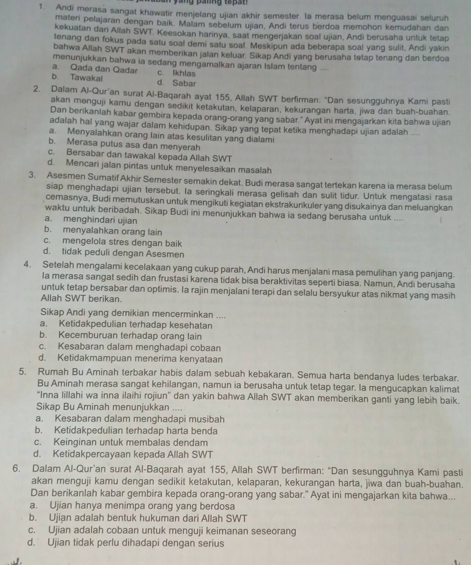 Andi merasa sangat khawatir menjelang ujian akhir semester. la merasa belum menguasai seluruh
materi pelajaran dengan baik. Malam sebelum ujian, Andi terus berdoa memohon kemudahan dan
kekuatan dari Allah SWT. Keesokan harinya, saat mengerjakan soal ujian, Andi berusaha untuk tetap
tenang dan fokus pada satu soal demi satu soal. Meskipun ada beberapa soal yang sulit, Andi yakin
bahwa Allah SWT akan memberikan jalan keluar. Sikap Andi yang berusaha tetap tenang dan berdoa
menunjukkan bahwa ia sedang mengamalkan ajaran Islam tentang ....
a. Qada dan Qadar c. Ikhlas
b. Tawakal d. Sabar
2. Dalam Al-Qur'an surat Al-Baqarah ayat 155, Allah SWT berfirman: “Dan sesungguhnya Kami pasti
akan menguji kamu dengan sedikit ketakutan, kelaparan, kekurangan harta, jiwa dan buah-buahan.
Dan berikanlah kabar gembira kepada orang-orang yang sabar." Ayat ini mengajarkan kita bahwa ujian
adalah hal yang wajar dalam kehidupan. Sikap yang tepat ketika menghadapi ujian adalah ....
a. Menyalahkan orang lain atas kesulitan yang dialami
b. Merasa putus asa dan menyerah
c. Bersabar dan tawakal kepada Allah SWT
d. Mencari jalan pintas untuk menyelesaikan masalah
3. Asesmen Sumatif Akhir Semester semakin dekat. Budi merasa sangat tertekan karena ia merasa belum
siap menghadapi ujian tersebut. Ia seringkali merasa gelisah dan sulit tidur. Untuk mengatasi rasa
cemasnya, Budi memutuskan untuk mengikuti kegiatan ekstrakurikuler yang disukainya dan meluangkan
waktu untuk beribadah. Sikap Budi ini menunjukkan bahwa ia sedang berusaha untuk ....
a. menghindari ujian
b. menyalahkan orang lain
c. mengelola stres dengan baik
d. tidak peduli dengan Asesmen
4. Setelah mengalami kecelakaan yang cukup parah, Andi harus menjalani masa pemulihan yang panjang.
Ia merasa sangat sedih dan frustasi karena tidak bisa beraktivitas seperti biasa. Namun, Andi berusaha
untuk tetap bersabar dan optimis. Ia rajin menjalani terapi dan selalu bersyukur atas nikmat yang masih
Allah SWT berikan.
Sikap Andi yang demikian mencerminkan ....
a. Ketidakpedulian terhadap kesehatan
b. Kecemburuan terhadap orang lain
c. Kesabaran dalam menghadapi cobaan
d. Ketidakmampuan menerima kenyataan
5. Rumah Bu Aminah terbakar habis dalam sebuah kebakaran. Semua harta bendanya ludes terbakar.
Bu Aminah merasa sangat kehilangan, namun ia berusaha untuk tetap tegar. la mengucapkan kalimat
“Inna lillahi wa inna ilaihi rojiun” dan yakin bahwa Allah SWT akan memberikan ganti yang lebih baik.
Sikap Bu Aminah menunjukkan ....
a. Kesabaran dalam menghadapi musibah
b. Ketidakpedulian terhadap harta benda
c. Keinginan untuk membalas dendam
d. Ketidakpercayaan kepada Allah SWT
6. Dalam Al-Qur’an surat Al-Baqarah ayat 155, Allah SWT berfirman: “Dan sesungguhnya Kami pasti
akan menguji kamu dengan sedikit ketakutan, kelaparan, kekurangan harta, jiwa dan buah-buahan.
Dan berikanlah kabar gembira kepada orang-orang yang sabar." Ayat ini mengajarkan kita bahwa...
a. Ujian hanya menimpa orang yang berdosa
b. Ujian adalah bentuk hukuman dari Allah SWT
c. Ujian adalah cobaan untuk menguji keimanan seseorang
d. Ujian tidak perlu dihadapi dengan serius