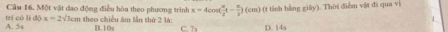 Một vật dao động điều hòa theo phương trình x=4cos ( π /2 t- π /3 )(cm) (t tính bằng giây). Thời điểm vật đi qua vị
trí có li độ x=2sqrt(3)cm theo chiều âm lần thứ 2 là:
A. 5s B. 10s C. 7s D. 14s