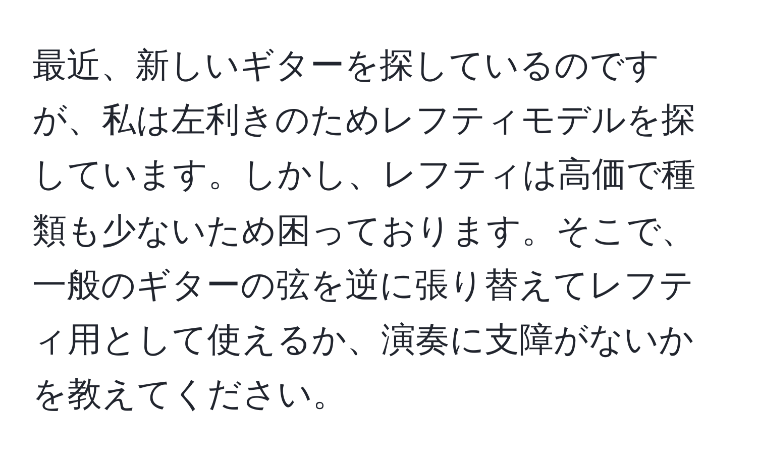 最近、新しいギターを探しているのですが、私は左利きのためレフティモデルを探しています。しかし、レフティは高価で種類も少ないため困っております。そこで、一般のギターの弦を逆に張り替えてレフティ用として使えるか、演奏に支障がないかを教えてください。