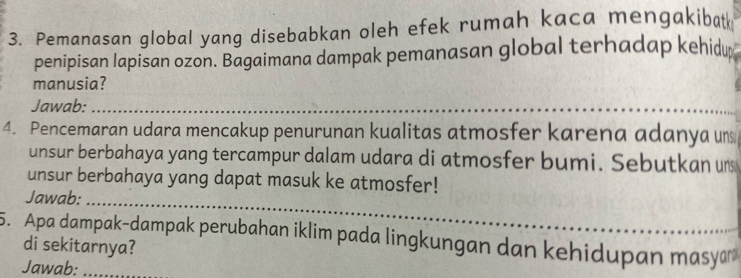 Pemanasan global yang disebabkan oleh efek rumah kaca mengakibatk 
penipisan lapisan ozon. Bagaimana dampak pemanasan global terhadap kehidup 
manusia? 
Jawab:_ 
4. Pencemaran udara mencakup penurunan kualitas atmosfer karena adanya un 
unsur berbahaya yang tercampur dalam udara di atmosfer bumi. Sebutkan un 
unsur berbahaya yang dapat masuk ke atmosfer! 
Jawab:_ 
5. Apa dampak-dampak perubahan iklim pada lingkungan dan kehidupan masyar 
di sekitarnya? 
Jawab:_