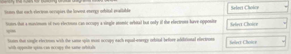 enbly the rows for Busbing Broital Gragrafe
States that each electron occupies the lowest energy orbital available Select Choice
States that a maximum of two electrons can occupy a single atomic orbital but only if the electrons have opposite Select Choice
spins
States that single electrons with the same spin must occupy each equal-energy orbital before additional electrons Select Choice
with opposite spins can occupy the same orbitals