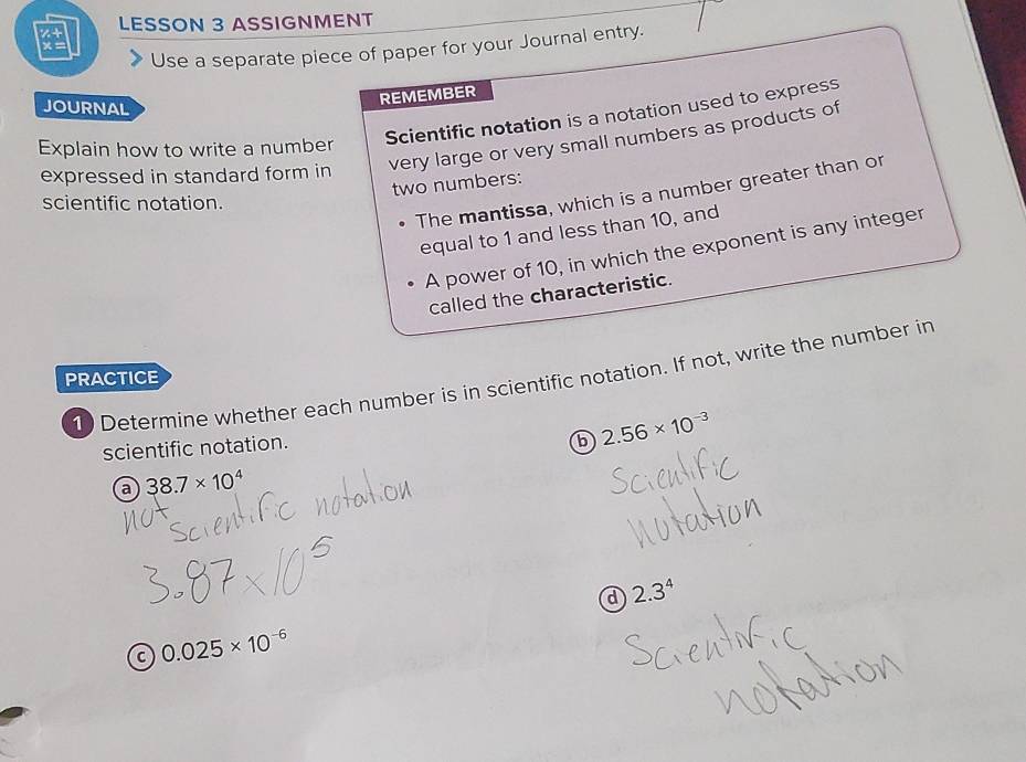 z+ LESSON 3 ASSIGNMENT 
×= 
Use a separate piece of paper for your Journal entry. 
JOURNAL 
REMEMBER 
Scientific notation is a notation used to express 
expressed in standard form in very large or very small numbers as products of 
Explain how to write a number 
two numbers: 
The mantissa, which is a number greater than or 
scientific notation. 
equal to 1 and less than 10, and 
A power of 10, in which the exponent is any integer 
called the characteristic. 
1 Determine whether each number is in scientific notation. If not, write the number in 
PRACTICE 
scientific notation. 
b 2.56* 10^(-3)
a 38.7* 10^4
d 2.3^4
C 0.025* 10^(-6)