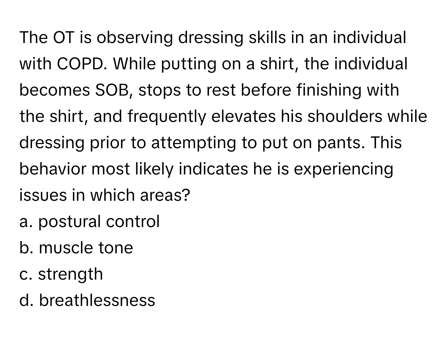 The OT is observing dressing skills in an individual with COPD. While putting on a shirt, the individual becomes SOB, stops to rest before finishing with the shirt, and frequently elevates his shoulders while dressing prior to attempting to put on pants. This behavior most likely indicates he is experiencing issues in which areas?

a. postural control 
b. muscle tone 
c. strength 
d. breathlessness