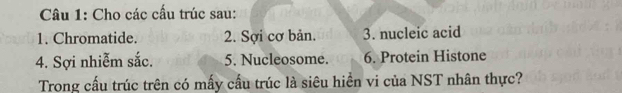 Cho các cấu trúc sau: 
1. Chromatide. 2. Sợi cơ bản. 3. nucleic acid 
4. Sợi nhiễm sắc. 5. Nucleosome. 6. Protein Histone 
Trong cấu trúc trên có mấy cầu trúc là siêu hiền vi của NST nhân thực?