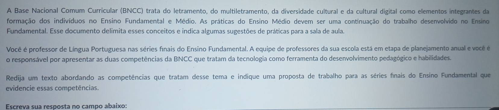 A Base Nacional Comum Curricular (BNCC) trata do letramento, do multiletramento, da diversidade cultural e da cultural digital como elementos integrantes da 
formação dos indivíduos no Ensino Fundamental e Médio. As práticas do Ensino Médio devem ser uma continuação do trabalho desenvolvido no Ensino 
Fundamental. Esse documento delimita esses conceitos e indica algumas sugestões de práticas para a sala de aula. 
Você é professor de Língua Portuguesa nas séries finais do Ensino Fundamental. A equipe de professores da sua escola está em etapa de planejamento anual e você é 
o responsável por apresentar as duas competências da BNCC que tratam da tecnologia como ferramenta do desenvolvimento pedagógico e habilidades. 
Redija um texto abordando as competências que tratam desse tema e indique uma proposta de trabalho para as séries fnais do Ensino Fundamental que 
evidencie essas competências. 
Escreva sua resposta no campo abaixo: