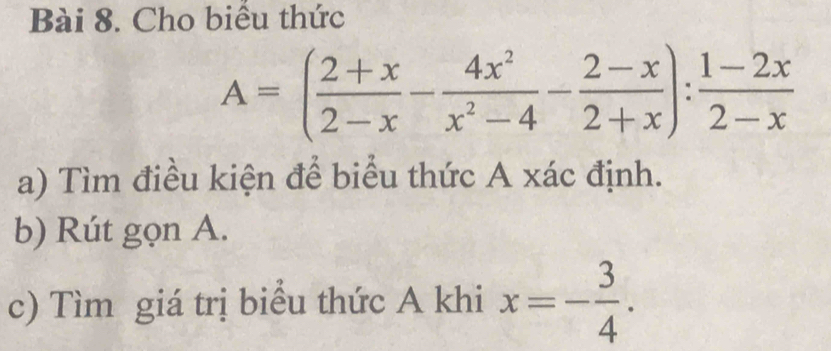 Cho biểu thức
A=( (2+x)/2-x - 4x^2/x^2-4 - (2-x)/2+x ): (1-2x)/2-x 
a) Tìm điều kiện để biểu thức A xác định. 
b) Rút gọn A. 
c) Tìm giá trị biểu thức A khi x=- 3/4 .