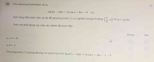 Cho phương trình tham số m
cos 2x-(2m+1)cos x+2m=0 (-) 
Biết rằng điều kiện cần và đủ để phương trình (*) có nghiêm trong khoảng ( π /2 ;π ) là m∈ (a;b)
Xem xét tính đùng sai của các mênh đề dưới đây 
Đứng Sai
a+b=0. 
a. b=1. 
Phương trình (*) tương đương với phương trình 2cos^2x-(2m+1)cos x+2m-1=0