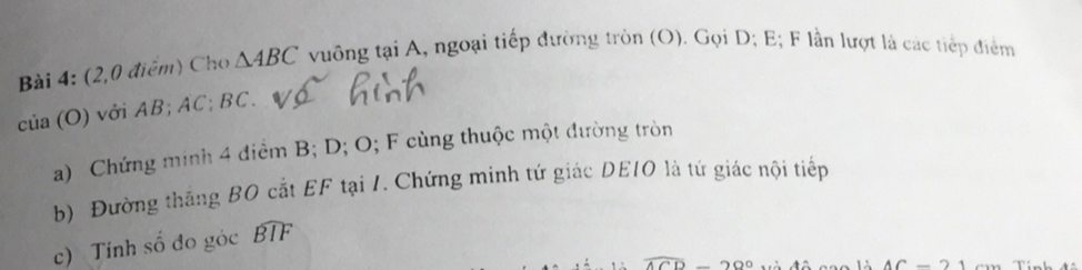 (2,0 điểm) Cho △ ABC vuông taiA 1, ngoại tiếp đường tròn (O). Gọi D; E; F lần lượt là các tiếp điểm
cia(O) với AB; AC; BC. 
a) Chứng minh 4 điểm B; D; O; F cùng thuộc một đường tròn 
b) Đường thăng BO cắt EF tại 1. Chứng minh tứ giác DE10 là tứ giác nội tiếp 
c) Tính số đo góc widehat BIF
7 200