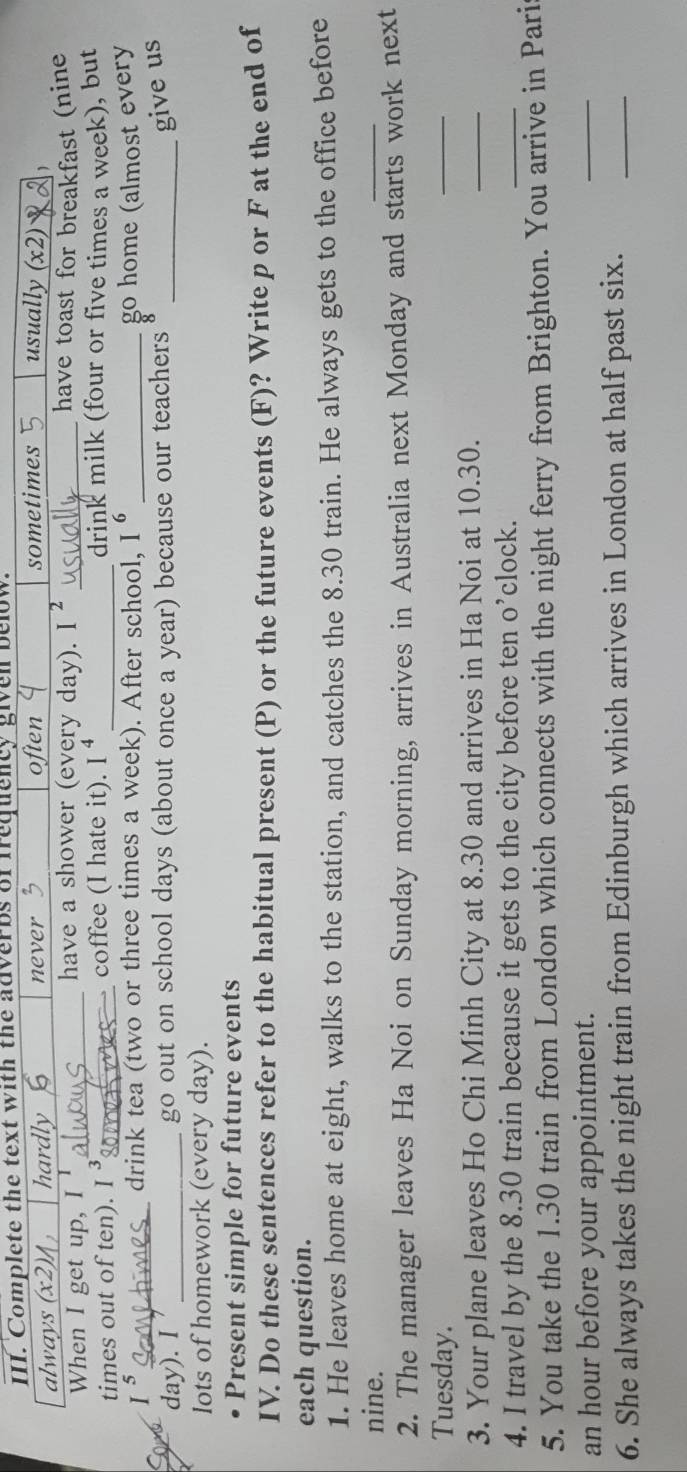 Complete the text with the adverbs of frequency given below.
often
always (x2)1 hardly never sometimes usually (x2) 1
When I get up, I_
have a shower (every day). I^2 _have toast for breakfast (nine
times out of ten). I^3 _coffee (I hate it). I^4 _drink milk (four or five times a week), but
I^5 _ drink tea (two or three times a week). After school, I^6 _go home (almost every
day). I _go out on school days (about once a year) because our teachers_
give us
lots of homework (every day).
Present simple for future events
IV. Do these sentences refer to the habitual present (P) or the future events (F)? Write p or F at the end of
each question.
1. He leaves home at eight, walks to the station, and catches the 8.30 train. He always gets to the office before
nine.
_
2. The manager leaves Ha Noi on Sunday morning, arrives in Australia next Monday and starts work next
Tuesday.
_
3. Your plane leaves Ho Chi Minh City at 8.30 and arrives in Ha Noi at 10.30.
_
4. I travel by the 8.30 train because it gets to the city before ten o’clock.
_
5. You take the 1.30 train from London which connects with the night ferry from Brighton. You arrive in Pari
an hour before your appointment.
_
6. She always takes the night train from Edinburgh which arrives in London at half past six._