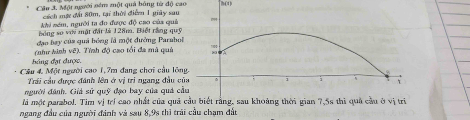 Một người ném một quả bóng từ độ cao h(t)
cách mặt đất 80m, tại thời điểm 1 giây sau 
khi ném, người ta đo được độ cao của quả 
bóng so với mặt đất là 128m. Biết rằng quỹ 
đạo bay của quả bóng là một đường Parabo 
(như hình vẽ). Tính độ cao tối đa mà quả 
bóng đạt được. 
Câu 4. Một người cao 1,7m đang chơi cầu lôn 
Trái cầu được đánh lên ở vị trí ngang đầu c 
người đánh. Giả sử quỹ đạo bay của quả c 
là một parabol. Tìm vị trí cao nhất của quả cầu biết rằng, sau khoảng thời gian 7,5s thì quả cầu ở vị trí 
ngang đầu của người đánh và sau 8, 9s thì trái cầu chạm đất