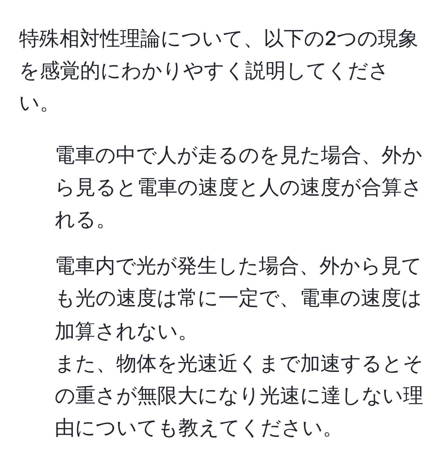 特殊相対性理論について、以下の2つの現象を感覚的にわかりやすく説明してください。  
1. 電車の中で人が走るのを見た場合、外から見ると電車の速度と人の速度が合算される。  
2. 電車内で光が発生した場合、外から見ても光の速度は常に一定で、電車の速度は加算されない。  
また、物体を光速近くまで加速するとその重さが無限大になり光速に達しない理由についても教えてください。