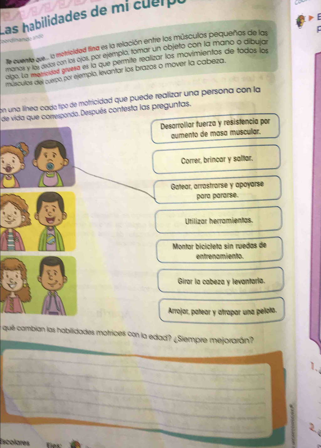 Las habilidades de m i c erp ó
Coordinando ando
Te cuento que... la motricidad fina es la relación entre los músculos pequeños de las
manos y los dedos con los ojos, por ejemplo, tomar un objeto con la mano o díbujar
algo. La morricidad gruesa es la que permite realizar los movimientos de todos los
músculos del cuerpo, por ejemplo, levantar los brazos o mover la cabeza.
con una llínea cada tipo de motricidad que puede realizar una persona con la
de vida que corresponda. Después contesta las preguntas.
Desarrollar fuerza y resistencia por
aumento de masa muscular.
Correr, brincar y saltar.
Gatear, arrastrarse y apoyarse
para pararse.
Utilizar herramientas.
Montar bicicleta sin ruedas de
entrenamiento.
Girar la cabeza y levantaria.
Arrojar, patear y atrapar una pelotz.
y qué cambian las habillidades motrices con la edad? ¿Siempre mejorarán?
_
_
1.
_
_
_
_
Escolares