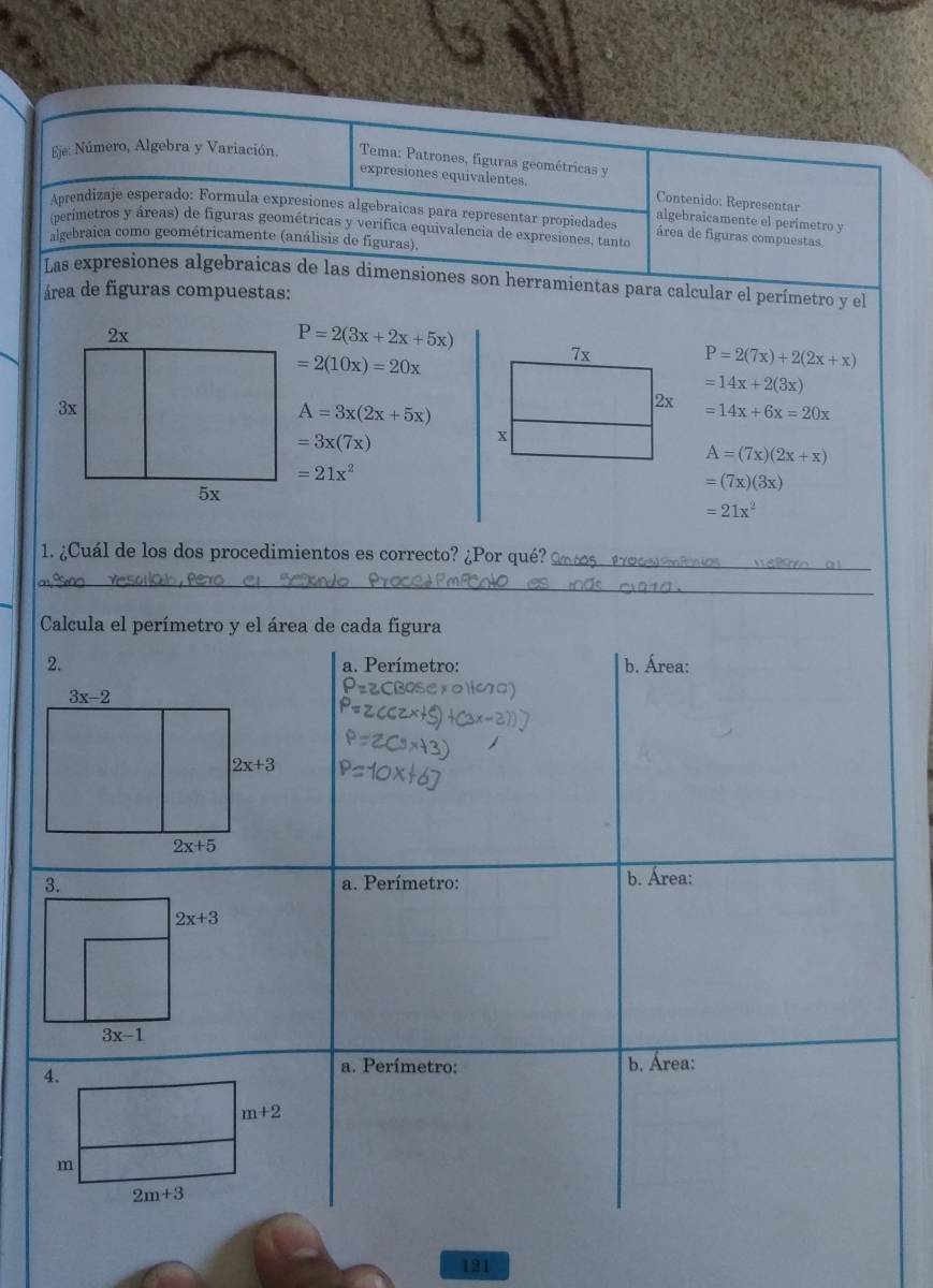 Eje: Número, Algebra y Variación.  Tema: Patrones, figuras geométricas y
expresiones equivalentes. Contenido: Representar
Aprendizaje esperado: Formula expresiones algebraicas para representar propiedades área de figuras compuestas.
algebraicamente el perimetro y
(perimetros y áreas) de figuras geométricas y verifica equivalencia de expresiones, tanto
algebraica como geométricamente (análisis de figuras).
Las expresiones algebraicas de las dímensiones son herramientas para calcular el perímetro y el
área de figuras compuestas:
P=2(3x+2x+5x)
=2(10x)=20x
7x P=2(7x)+2(2x+x)
=14x+2(3x)
A=3x(2x+5x)
2x =14x+6x=20x
=3x(7x)
x
A=(7x)(2x+x)
=21x^2
=(7x)(3x)
=21x^2
_
1. ¿Cuál de los dos procedimientos es correcto? ¿Por qué? 2n tos  19 .
_
Calcula el perímetro y el área de cada figura
2. a. Perímetro: b. Área:
a. Perímetro: b. Área:
4.
a. Perímetro: b. Área:
m+2
m
2m+3
121