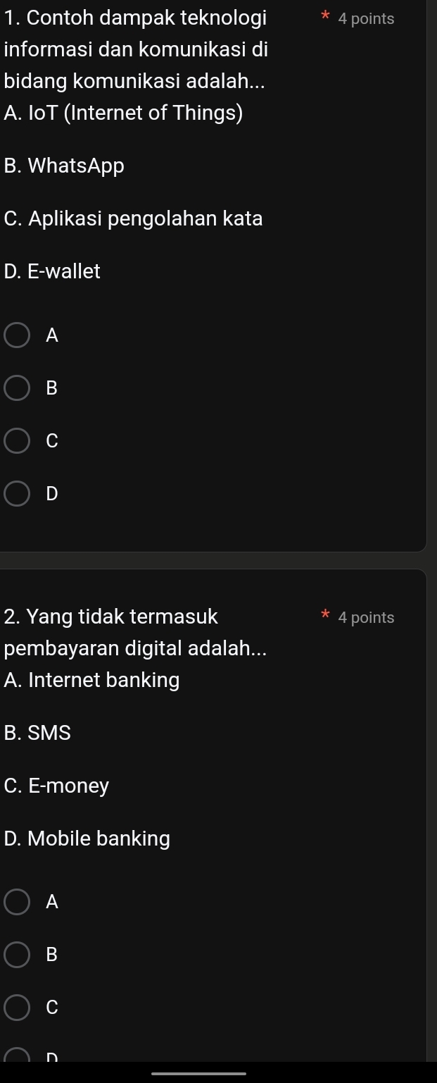 Contoh dampak teknologi 4 points
informasi dan komunikasi di
bidang komunikasi adalah...
A. IoT (Internet of Things)
B. WhatsApp
C. Aplikasi pengolahan kata
D. E-wallet
A
B
C
D
2. Yang tidak termasuk 4 points
pembayaran digital adalah...
A. Internet banking
B. SMS
C. E-money
D. Mobile banking
A
B
C
n