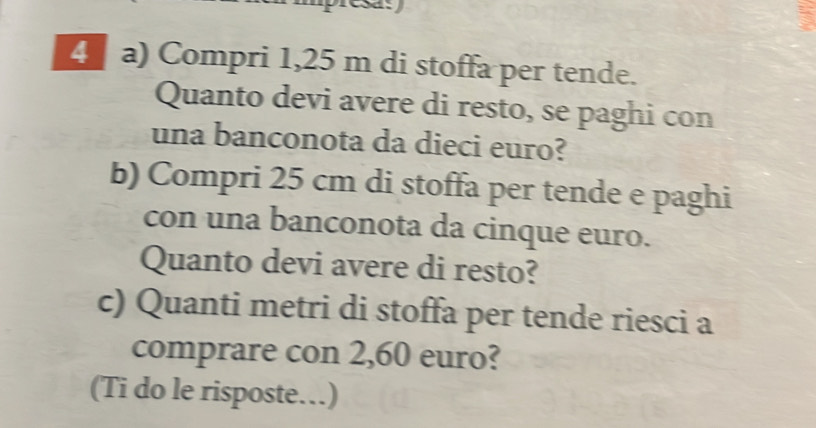 Compri 1,25 m di stoffa per tende. 
Quanto devi avere di resto, se paghi con 
una banconota da dieci euro? 
b) Compri 25 cm di stoffa per tende e paghi 
con una banconota da cinque euro. 
Quanto devi avere di resto? 
c) Quanti metri di stoffa per tende riesci a 
comprare con 2,60 euro? 
(Ti do le risposte…)