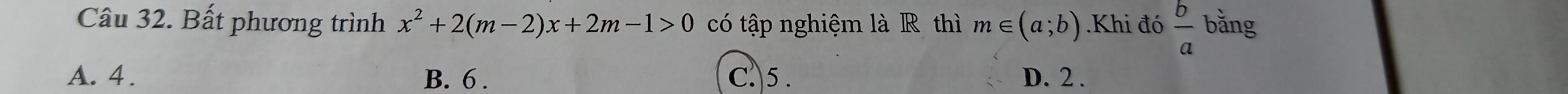 Bất phương trình x^2+2(m-2)x+2m-1>0 có tập nghiệm là R thì m∈ (a;b).Khi đó  b/a  bằng
A. 4. B. 6. C.5 . D. 2.
