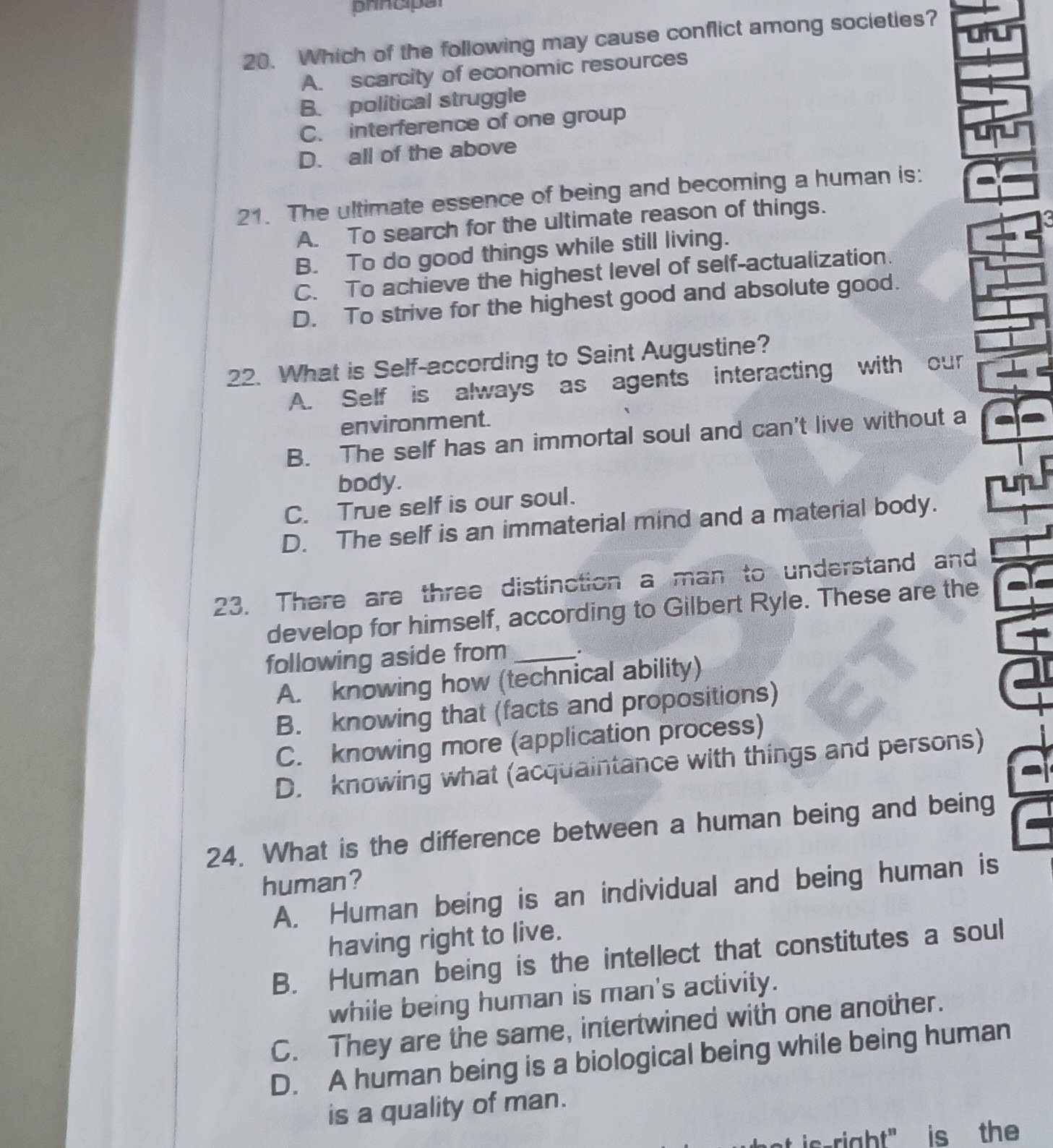 prncipal

20. Which of the following may cause conflict among societies?
A. scarcity of economic resources
B. political struggle
C. interference of one group
D. all of the above
21. The ultimate essence of being and becoming a human is:
A. To search for the ultimate reason of things.
5
B. To do good things while still living.
C. To achieve the highest level of self-actualization.
D. To strive for the highest good and absolute good.
22. What is Self-according to Saint Augustine?
A. Self is always as agents interacting with our
environment.
B. The self has an immortal soul and can't live without a
body.
C. True self is our soul.
D. The self is an immaterial mind and a material body.
23. There are three distinction a man to understand and
develop for himself, according to Gilbert Ryle. These are the
following aside from _.
A. knowing how (technical ability)
B. knowing that (facts and propositions)
C. knowing more (application process)
D. knowing what (acquaintance with things and persons)
24. What is the difference between a human being and being
human?
A. Human being is an individual and being human is
having right to live.
B. Human being is the intellect that constitutes a soul
while being human is man's activity.
C. They are the same, intertwined with one another.
D. A human being is a biological being while being human
is a quality of man.
ic-right" is the