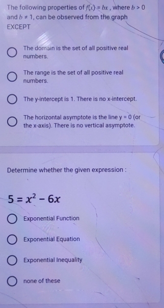 The following properties of f(x)=bx , where b>0
and b!= 1 , can be observed from the graph
EXCEPT
The domain is the set of all positive real
numbers.
The range is the set of all positive real
numbers.
The y-intercept is 1. There is no x-intercept.
The horizontal asymptote is the line y=0 (or
the x-axis). There is no vertical asymptote.
Determine whether the given expression :
5=x^2-6x
Exponential Function
Exponential Equation
Exponential Inequality
none of these