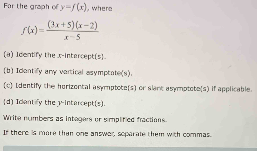 For the graph of y=f(x) , where
f(x)= ((3x+5)(x-2))/x-5 
(a) Identify the x-intercept(s). 
(b) Identify any vertical asymptote(s). 
(c) Identify the horizontal asymptote(s) or slant asymptote(s) if applicable. 
(d) Identify the y-intercept(s). 
Write numbers as integers or simplified fractions. 
If there is more than one answer, separate them with commas.