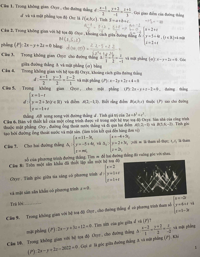 Trong không gian Oxyz , cho đường thẳng d :  (x-1)/2 = (y+2)/-1 = (z+1)/3 . Gọi giao điểm của đường thẳng
d và và mặt phẳng tọa độ Oxz là I(a;b;c). Tính S=a+b+c.
Câu 2. Trong không gian với hệ tọa độ Oxyz , khoảng cách giữa đường thắng 4 beginarrayl x=2+t y=5+4t,(t∈ R), z=2+tendarray. và mặt
phẳng (P): 2x-y+2z=0 bằng:
Câu 3. Trong không gian Oxyz cho đường thẳng △ : x/1 = y/2 = z/-1  và mặt phẳng (alpha ):x-y+2z=0. Góc
giữa đường thẳng Δ và mặt phẳng (α) bằng
Câu 4. Trong không gian với hệ tọa độ Oxyz, khoảng cách giữa đường thẳng
d :  (x-1)/2 = (y-3)/2 = (z-2)/1  và mặt phẳng (P) : x-2y+2z+4=0
Câu 5, Trong không gian Qxyz , cho mặt phẳng _(P): 2x-y+z-2=0 , đường thẳng
d:beginarrayl x=1-t y=2+3t(t∈ R) z=-1+tendarray. và điểm A(2;-1;1). Biết rằng điểm B(a;b;c) thuộc (P) sao cho đường
thẳng AB song song với đường thẳng d . Tính giá trị của 2a+b^2+c^2.
Câu 6. Bản vẽ thiết kế của một công trình được vẽ trong một hệ trục toạ độ Oxyz. Sản nhà của công trình
thuộc mặt phẳng Oxy , đường ống thoát nước thẳng và đi qua hai điểm A(1;2;-1) và B(5;6;-2). Tính góc
tạo bởi đường ống thoát nước và mặt sản. (làm tròn kết quả đến hàng đơn vị)
Câu 7. Cho hai đường thẳng △ _1:beginarrayl x=11-3t_1 y=-5+4t_1 z=mt_1endarray. và △ _2:beginarrayl x=-4+5t_2 y=2+3t_2 z=2t_2endarray.;với m là tham số thực; t_1,t_2 là tham
số của phương trình đường thẳng. Tìm m để hai đường thẳng đó vuông góc với nhau.
Câu 8: Trên một sân khẩu đã thiết lập sẵn một hệ toạ độ
Oxyz . Tính góc giữa tia sáng có phương trình d:beginarrayl x=2 y=1+t z=1+tendarray.
và mặt sàn sân khấu có phương trình z=0.
Trả lời:
Câu 9. Trong không gian với hệ toạ độ Oxyz , cho đường thẳng đ có phương trình tham số beginarrayl x=-2t y=6+t z=1-3tendarray. và
mặt phẳng (P): 2x-y+3z+12=0. Tìm sin của góc giữa đ và (P) ?
Câu 10. Trong không gian với hệ tọa độ Oxyz , cho đường thẳng Δ:  (x-2)/1 = (y+2)/2 = z/-2  và mặt phẳng
(P): 2x-y+2z-2022=0. Gọi α là góc giữa đường thẳng Δ và mặt phẳng (P). Khi
.