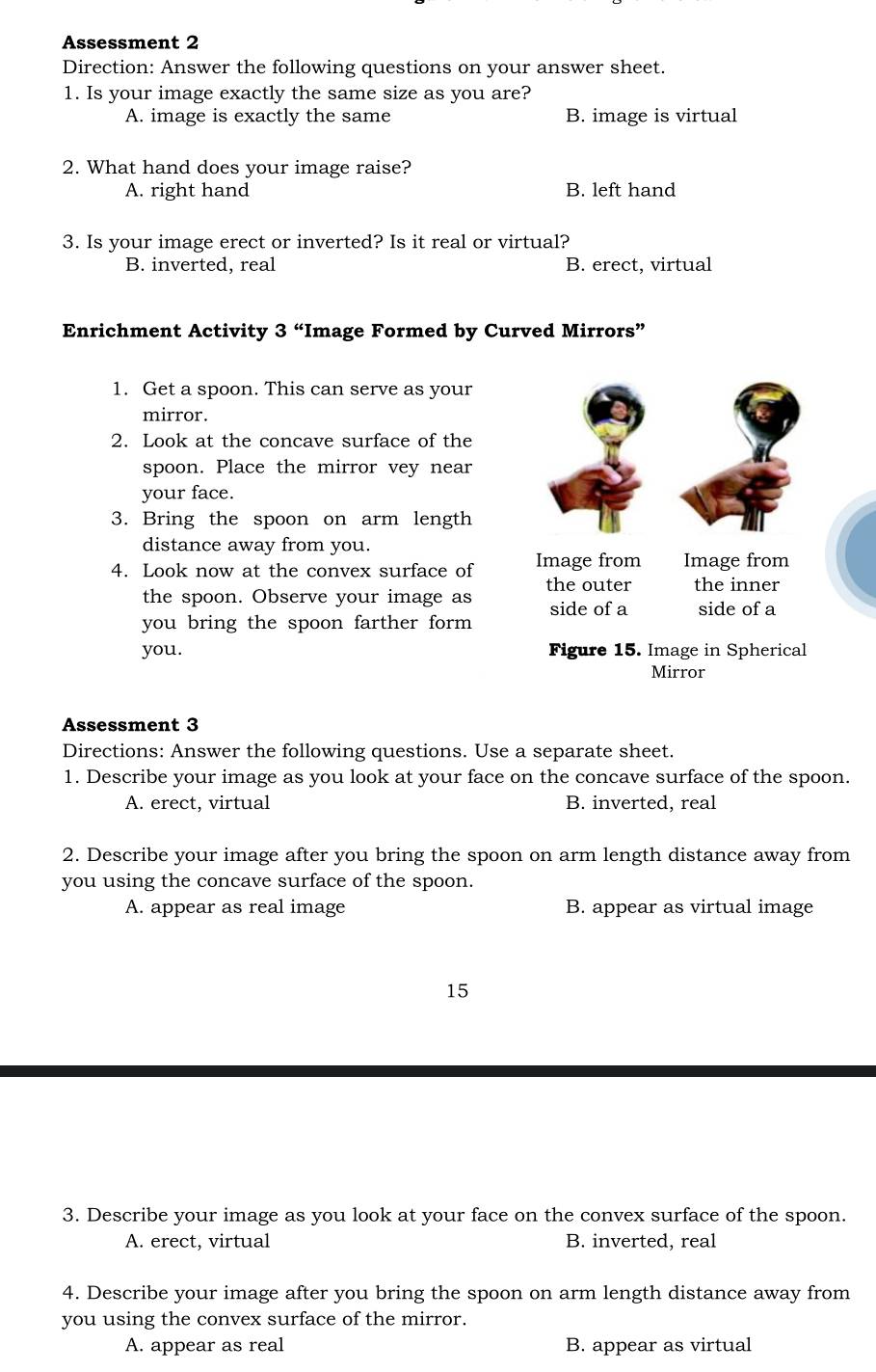 Assessment 2
Direction: Answer the following questions on your answer sheet.
1. Is your image exactly the same size as you are?
A. image is exactly the same B. image is virtual
2. What hand does your image raise?
A. right hand B. left hand
3. Is your image erect or inverted? Is it real or virtual?
B. inverted, real B. erect, virtual
Enrichment Activity 3 “Image Formed by Curved Mirrors”
1. Get a spoon. This can serve as your
mirror.
2. Look at the concave surface of the
spoon. Place the mirror vey near
your face.
3. Bring the spoon on arm length
distance away from you.
4. Look now at the convex surface of Image from Image from
the spoon. Observe your image as the outer the inner
side of a
you bring the spoon farther form side of a
you. Figure 15. Image in Spherical
Mirror
Assessment 3
Directions: Answer the following questions. Use a separate sheet.
1. Describe your image as you look at your face on the concave surface of the spoon.
A. erect, virtual B. inverted, real
2. Describe your image after you bring the spoon on arm length distance away from
you using the concave surface of the spoon.
A. appear as real image B. appear as virtual image
15
3. Describe your image as you look at your face on the convex surface of the spoon.
A. erect, virtual B. inverted, real
4. Describe your image after you bring the spoon on arm length distance away from
you using the convex surface of the mirror.
A. appear as real B. appear as virtual