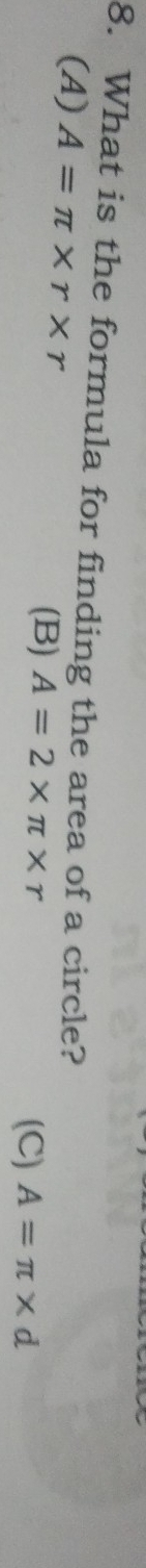 What is the formula for finding the area of a circle?
(A) A=π * r* r (B) A=2* π * r
(C) A=π * d