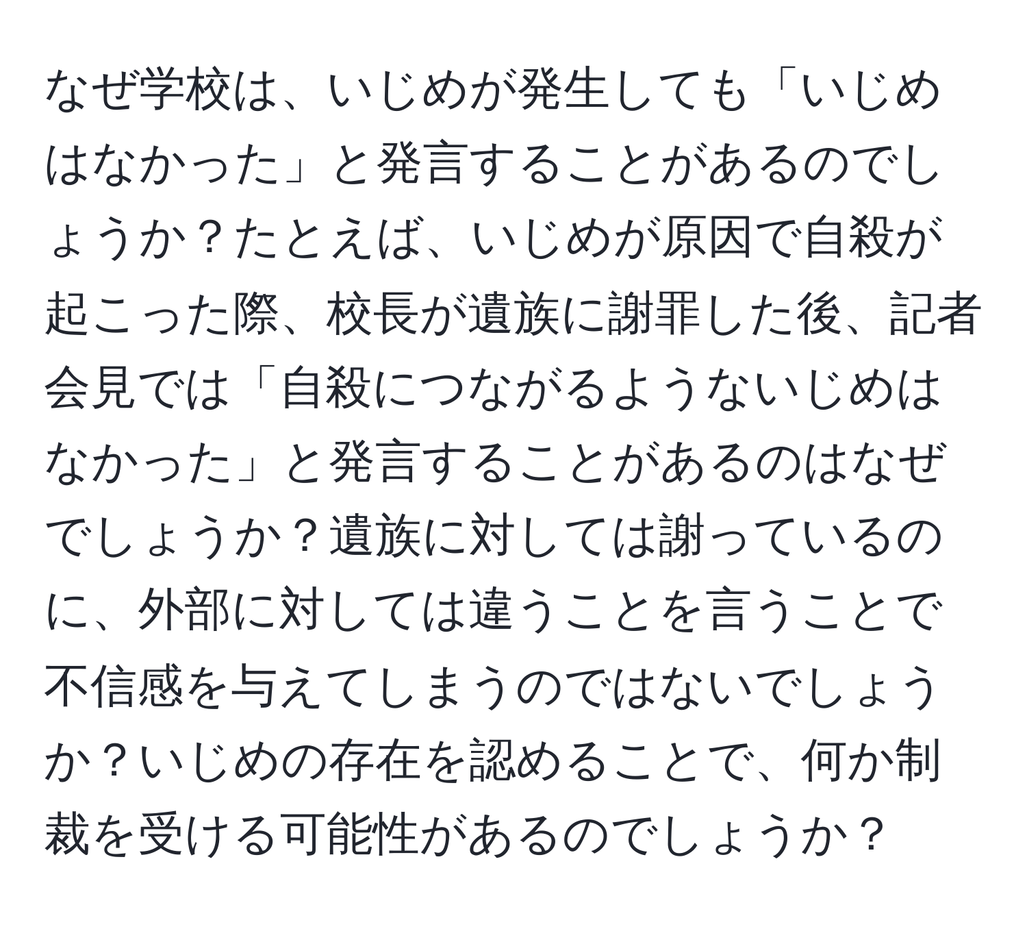 なぜ学校は、いじめが発生しても「いじめはなかった」と発言することがあるのでしょうか？たとえば、いじめが原因で自殺が起こった際、校長が遺族に謝罪した後、記者会見では「自殺につながるようないじめはなかった」と発言することがあるのはなぜでしょうか？遺族に対しては謝っているのに、外部に対しては違うことを言うことで不信感を与えてしまうのではないでしょうか？いじめの存在を認めることで、何か制裁を受ける可能性があるのでしょうか？