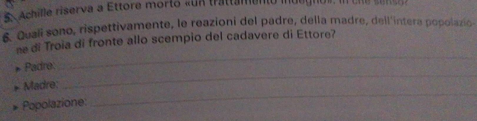 Achille riserva a Ettore morto «un trattamento m d e g n o » 
6. Quali sono, rispettivamente, le reazioni del padre, della madre, dell'intera popolazio- 
ne di Troia di fronte allo scempio del cadavere di Ettore? 
_ 
Padré: 
_ 
Madre: 
Popplazione: 
_