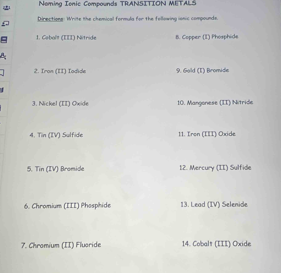 Naming Ionic Compounds TRANSITION METALS 
Directions: Write the chemical formula for the following ionic compounds. 
1. Cobalt (III) Nitride 8. Copper (I) Phosphide 
2. Iron (II) Iodide 9. Gold (I) Bromide 
3. Nickel (II) Oxide 10. Manganese (II) Nitride 
4. Tin (IV) Sulfide 11. Iron (III) Oxide 
5. Tin (IV) Bromide 12. Mercury (II) Sulfide 
6. Chromium (III) Phosphide 13. Lead (IV) Selenide 
7. Chromium (II) Fluoride 14. Cobalt (III) Oxide