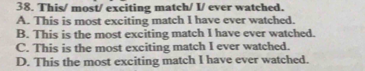 This/ most/ exciting match/ I/ ever watched.
A. This is most exciting match I have ever watched.
B. This is the most exciting match I have ever watched.
C. This is the most exciting match I ever watched.
D. This the most exciting match I have ever watched.