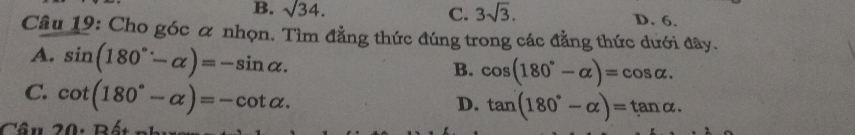 B. sqrt(34). C. 3sqrt(3).
D. 6.
Câu 19: Cho góc α nhọn. Tìm đẳng thức đúng trong các đẳng thức dưới đây.
A. sin (180°-alpha )=-sin alpha.
B. cos (180°-alpha )=cos alpha.
C. cot (180°-alpha )=-cot alpha.
D. tan (180°-alpha )=tan alpha. 
Câu 20: Bất