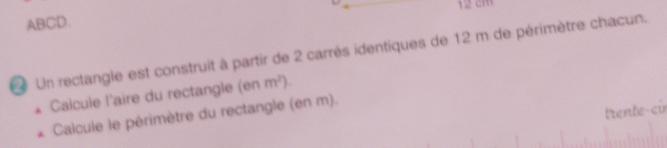 12 cm
ABCD. 
Un rectangle est construit à partir de 2 carrés identiques de 12 m de périmètre chacun. 
Calcule l'aire du rectangle (enm^2). 
trente-cir 
Calcule le périmètre du rectangle (en m).