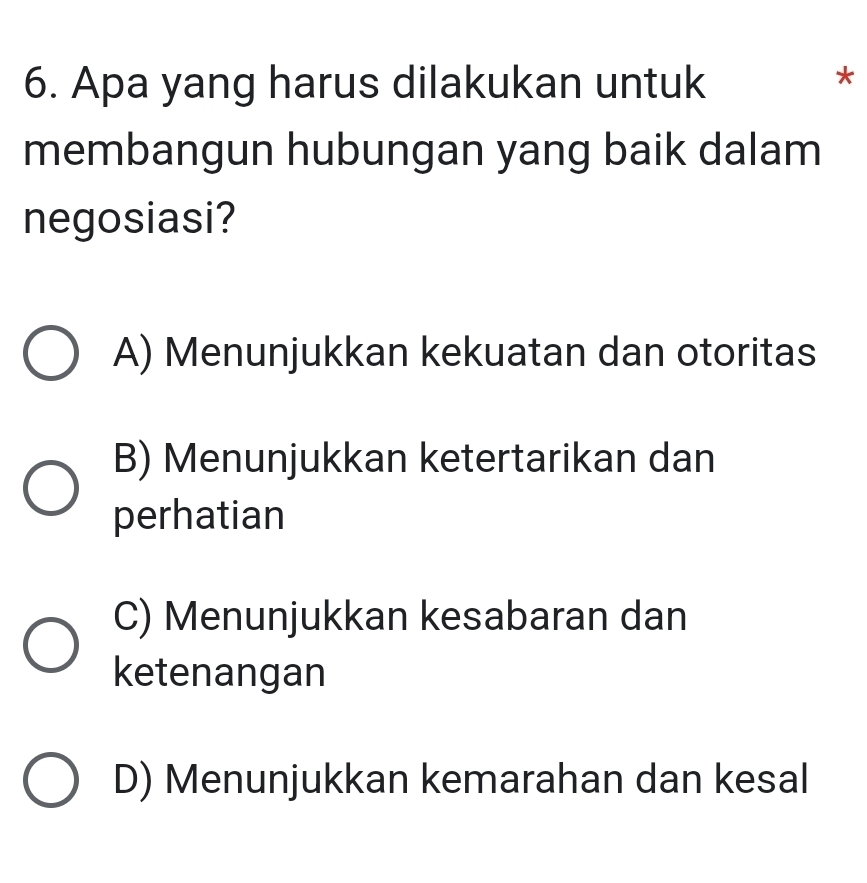 Apa yang harus dilakukan untuk
*
membangun hubungan yang baik dalam
negosiasi?
A) Menunjukkan kekuatan dan otoritas
B) Menunjukkan ketertarikan dan
perhatian
C) Menunjukkan kesabaran dan
ketenangan
D) Menunjukkan kemarahan dan kesal