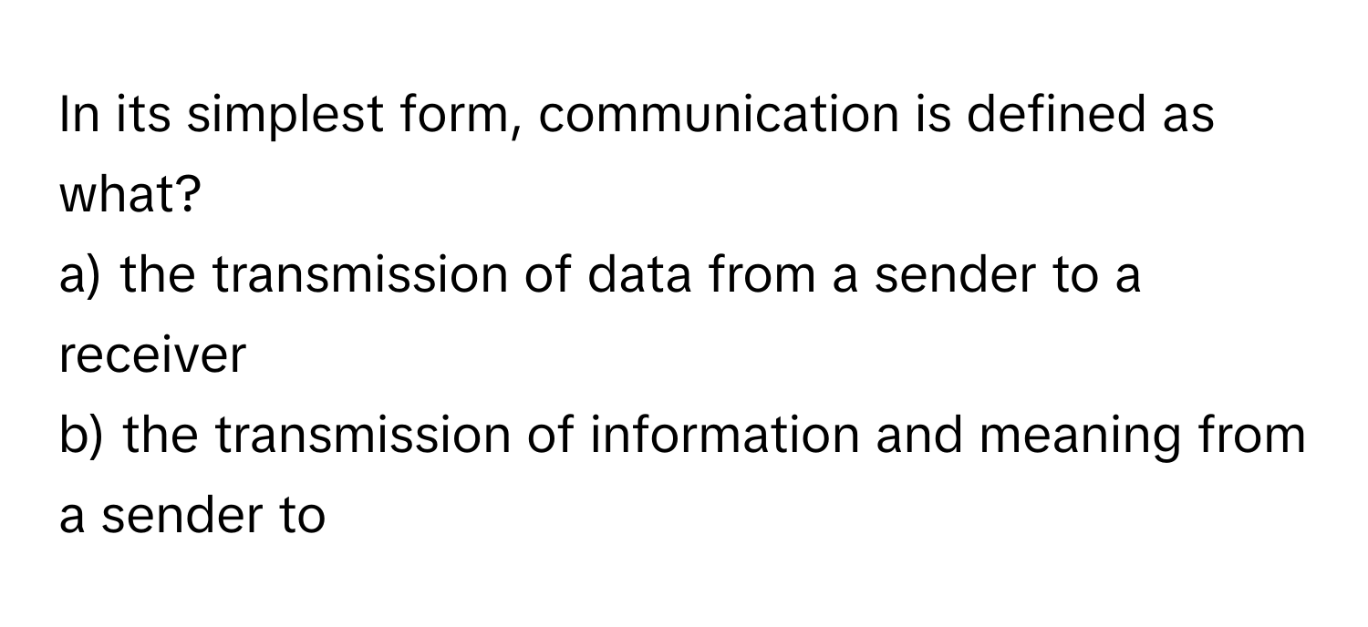 In its simplest form, communication is defined as what?

a) the transmission of data from a sender to a receiver 
b) the transmission of information and meaning from a sender to