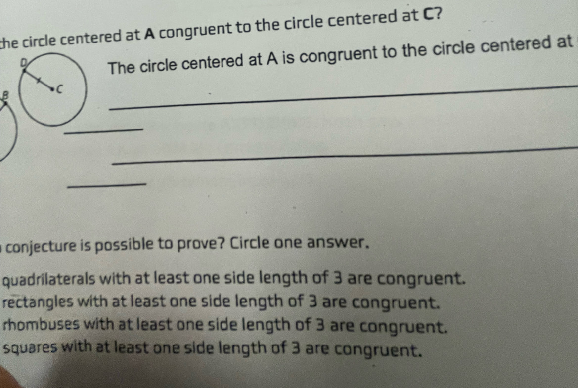 the circle centered at A congruent to the circle centered at C?
The circle centered at A is congruent to the circle centered at
B
_
_
_
_
conjecture is possible to prove? Circle one answer.
quadrilaterals with at least one side length of 3 are congruent.
rectangles with at least one side length of 3 are congruent.
rhombuses with at least one side length of 3 are congruent.
squares with at least one side length of 3 are congruent.