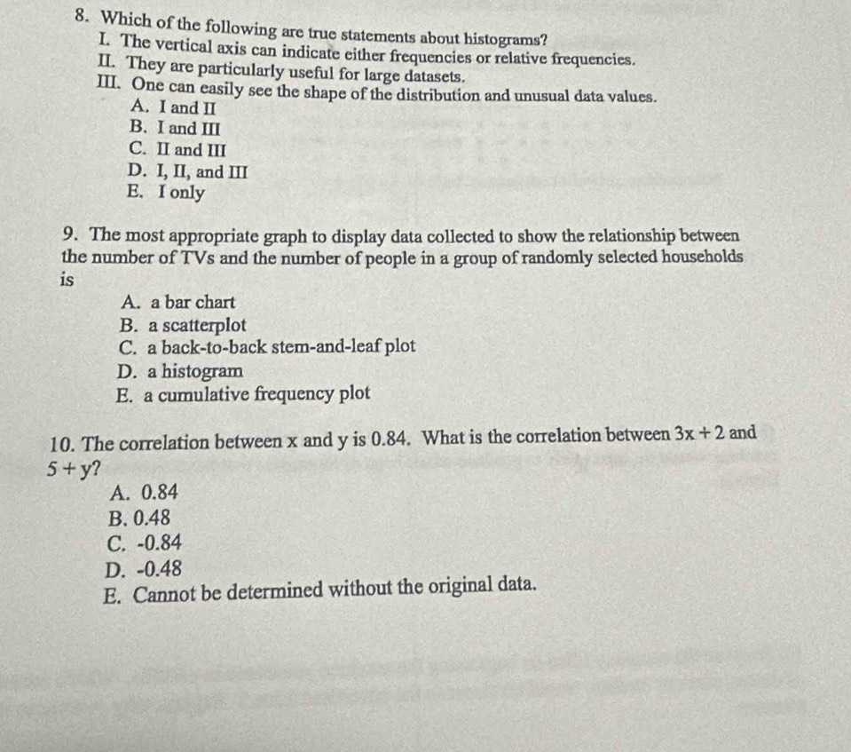 Which of the following are true statements about histograms?
I. The vertical axis can indicate either frequencies or relative frequencies.
II. They are particularly useful for large datasets.
III. One can easily see the shape of the distribution and unusual data values.
A. I and II
B. I and III
C. II and III
D. I, II, and III
E. I only
9. The most appropriate graph to display data collected to show the relationship between
the number of TVs and the number of people in a group of randomly selected households
is
A. a bar chart
B. a scatterplot
C. a back-to-back stem-and-leaf plot
D. a histogram
E. a cumulative frequency plot
10. The correlation between x and y is 0.84. What is the correlation between 3x+2 and
5+y ?
A. 0.84
B. 0.48
C. -0.84
D. -0.48
E. Cannot be determined without the original data.