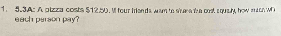 5.3A: A pizza costs $12.50. If four friends want to share the cost equally, how much will 
each person pay?